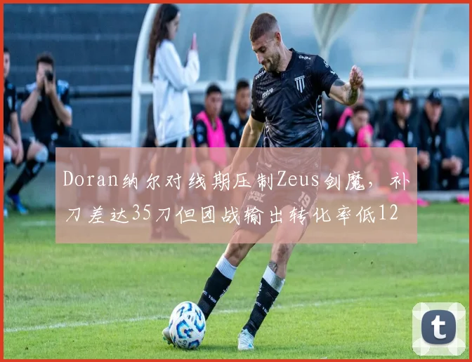 Doran纳尔对线期压制Zeus剑魔,补刀差达35刀但团战输出转化率低12%