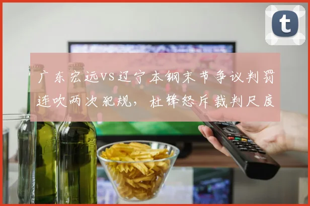 广东宏远vs辽宁本钢末节争议判罚连吹两次犯规,杜锋怒斥裁判尺度不一