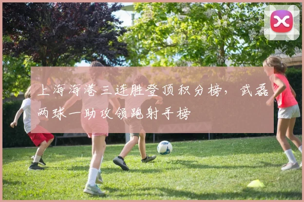 上海海港三连胜登顶积分榜,武磊两球一助攻领跑射手榜