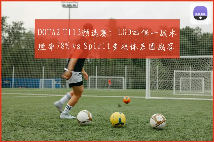 DOTA2 TI13预选赛:LGD四保一战术胜率78% vs Spirit多核体系团战容错率,中西打法碰撞