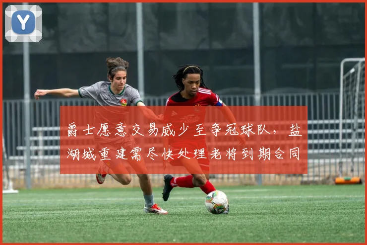 爵士愿意交易威少至争冠球队，盐湖城重建需尽快处理老将到期合同？