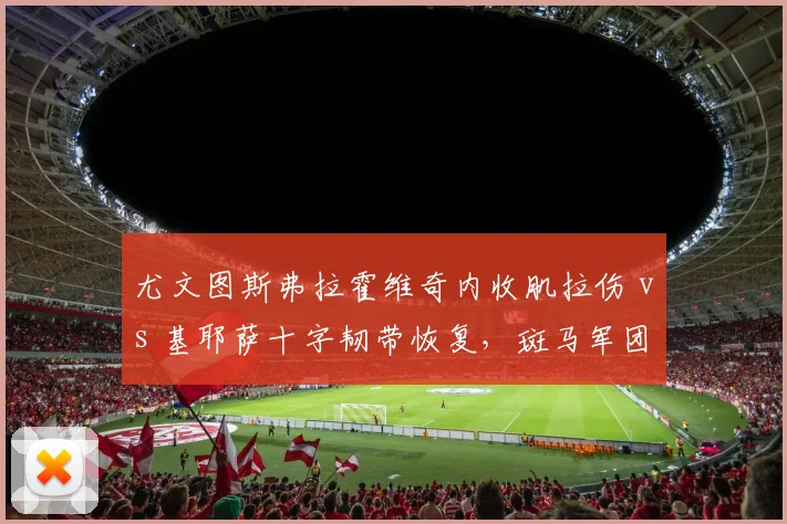 尤文图斯弗拉霍维奇内收肌拉伤 vs 基耶萨十字韧带恢复,斑马军团进攻端困境