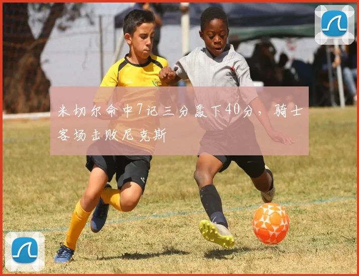 米切尔命中7记三分轰下40分，骑士客场击败尼克斯