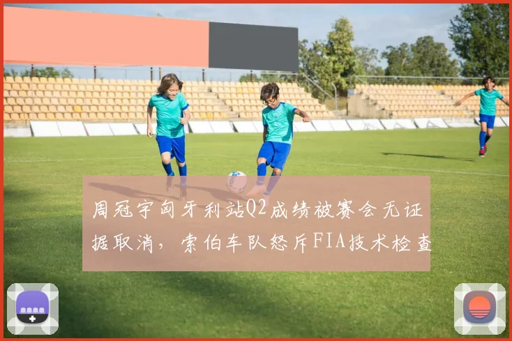 周冠宇匈牙利站Q2成绩被赛会无证据取消，索伯车队怒斥FIA技术检查“双重标准”