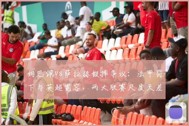 姆巴佩vs萨拉赫假摔争议：法甲罚下与英超宽容，两大联赛尺度天差地别